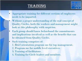 TRAINING
• Appropriate training for different sections of employees
needs to be imparted.
• Without a proper understanding of the real concept of
Quality Circles, both the workers and management might
look at this philosophy with suspicion.
• Each group should know beforehand the commitments
and implications involved as well as the benefit that can
be obtained from Quality Circles.
• Such training comprises of:
1. Brief orientation program me for top management.
2. Program me for middle level executives.
3. Training of facilitators.
4. Training for Circle leaders and members.
 