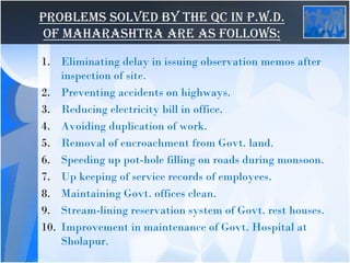 Problems solved by the QC in P.W.D.
of Maharashtra are as follows:
1. Eliminating delay in issuing observation memos after
inspection of site.
2. Preventing accidents on highways.
3. Reducing electricity bill in office.
4. Avoiding duplication of work.
5. Removal of encroachment from Govt. land.
6. Speeding up pot-hole filling on roads during monsoon.
7. Up keeping of service records of employees.
8. Maintaining Govt. offices clean.
9. Stream-lining reservation system of Govt. rest houses.
10. Improvement in maintenance of Govt. Hospital at
Sholapur.
 