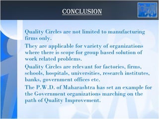 CONCLUSION
Quality Circles are not limited to manufacturing
firms only.
They are applicable for variety of organizations
where there is scope for group based solution of
work related problems.
Quality Circles are relevant for factories, firms,
schools, hospitals, universities, research institutes,
banks, government offices etc.
The P.W.D. of Maharashtra has set an example for
the Government organizations marching on the
path of Quality Improvement.
 