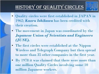 HISTORY OF QUALITY CIRCLES
• Quality circles were first established in JAPAN in
1962; Kaoru Ishikawa has been credited with
their creation.
• The movement in Japan was coordinated by the
Japanese Union of Scientists and Engineers
(JUSE).
• The first circles were established at the Nippon
Wireless and Telegraph Company but then spread
to more than 35 other companies in the first year.
• By 1978 it was claimed that there were more than
one million Quality Circles involving some 10
million Japanese workers.
 