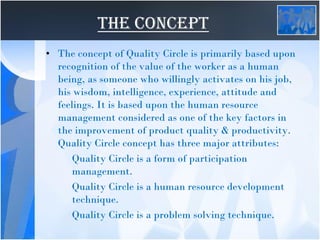 THE CONCEPT
• The concept of Quality Circle is primarily based upon
recognition of the value of the worker as a human
being, as someone who willingly activates on his job,
his wisdom, intelligence, experience, attitude and
feelings. It is based upon the human resource
management considered as one of the key factors in
the improvement of product quality & productivity.
Quality Circle concept has three major attributes:
Quality Circle is a form of participation
management.
Quality Circle is a human resource development
technique.
Quality Circle is a problem solving technique.
 
