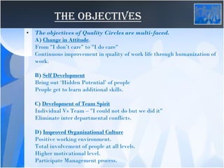 THE OBJECTIVES
• The objectives of Quality Circles are multi-faced.
A) Change in Attitude.
From "I don’t care" to "I do care"
Continuous improvement in quality of work life through humanization of
work.
B) Self Development
Bring out ‘Hidden Potential’ of people
People get to learn additional skills.
C) Development of Team Spirit
Individual Vs Team – "I could not do but we did it"
Eliminate inter departmental conflicts.
D) Improved Organizational Culture
Positive working environment.
Total involvement of people at all levels.
Higher motivational level.
Participate Management process.
 