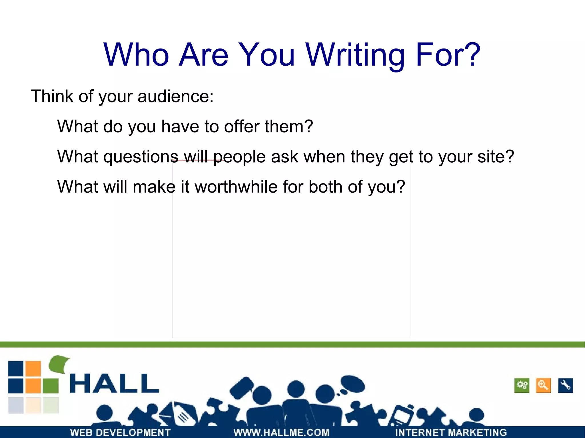 Who Are You Writing For? Think of your audience: What do you have to offer them? What questions will people ask when they get to your site?  What will make it worthwhile for both of you? 