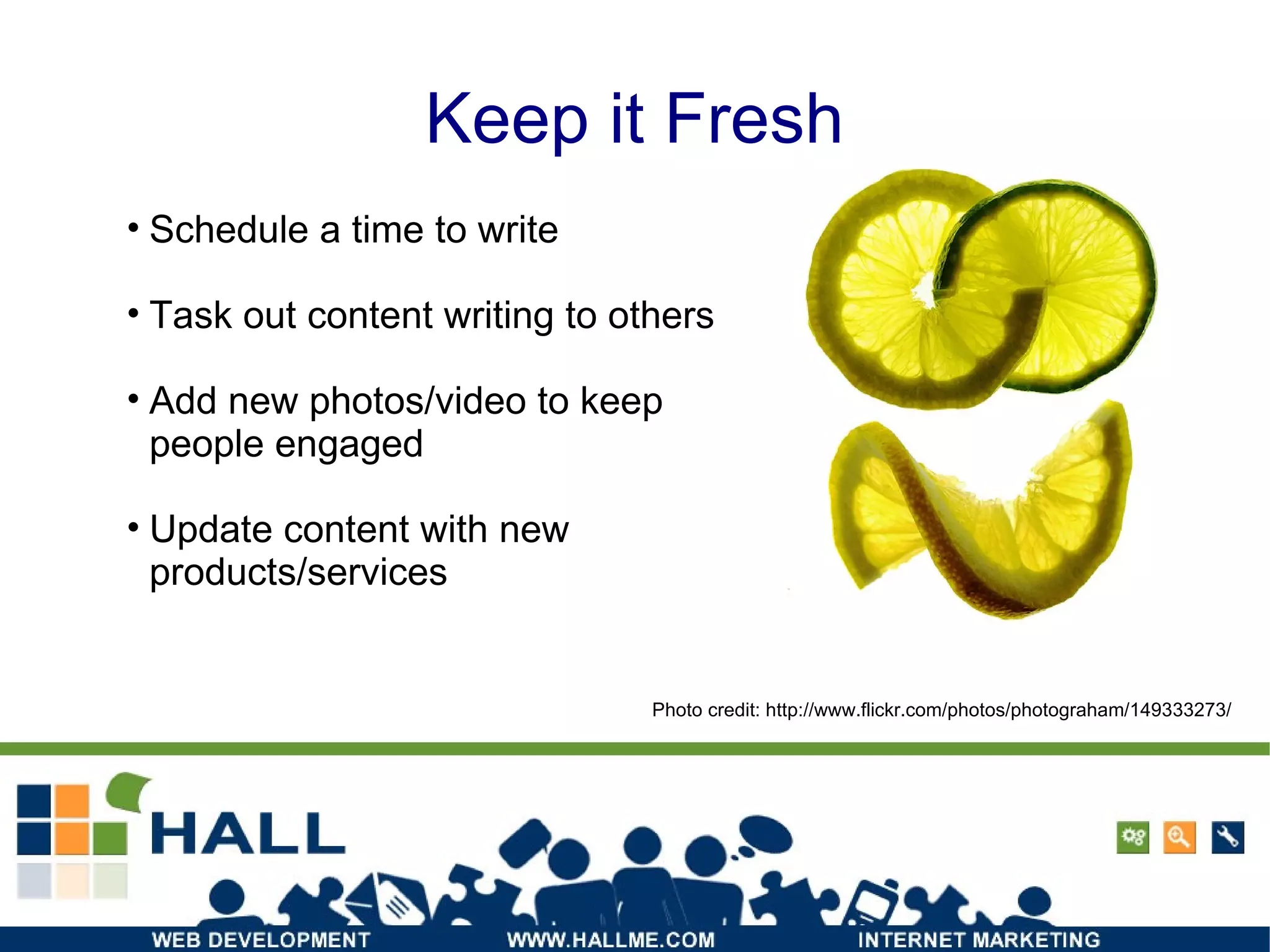Keep it Fresh Photo credit: http://www.flickr.com/photos/photograham/149333273/ Schedule a time to write Task out content writing to others Add new photos/video to keep people engaged Update content with new products/services 