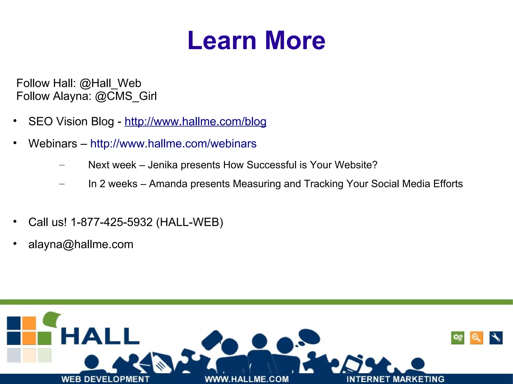 SEO Vision Blog -  http://www.hallme.com/blog Webinars –  http://www.hallme.com/webinars Next week – Jenika presents How Successful is Your Website? In 2 weeks – Amanda presents Measuring and Tracking Your Social Media Efforts Call us! 1-877-425-5932 (HALL-WEB) ‏ [email_address] Follow Hall: @Hall_Web Follow Alayna: @CMS_Girl Learn More 