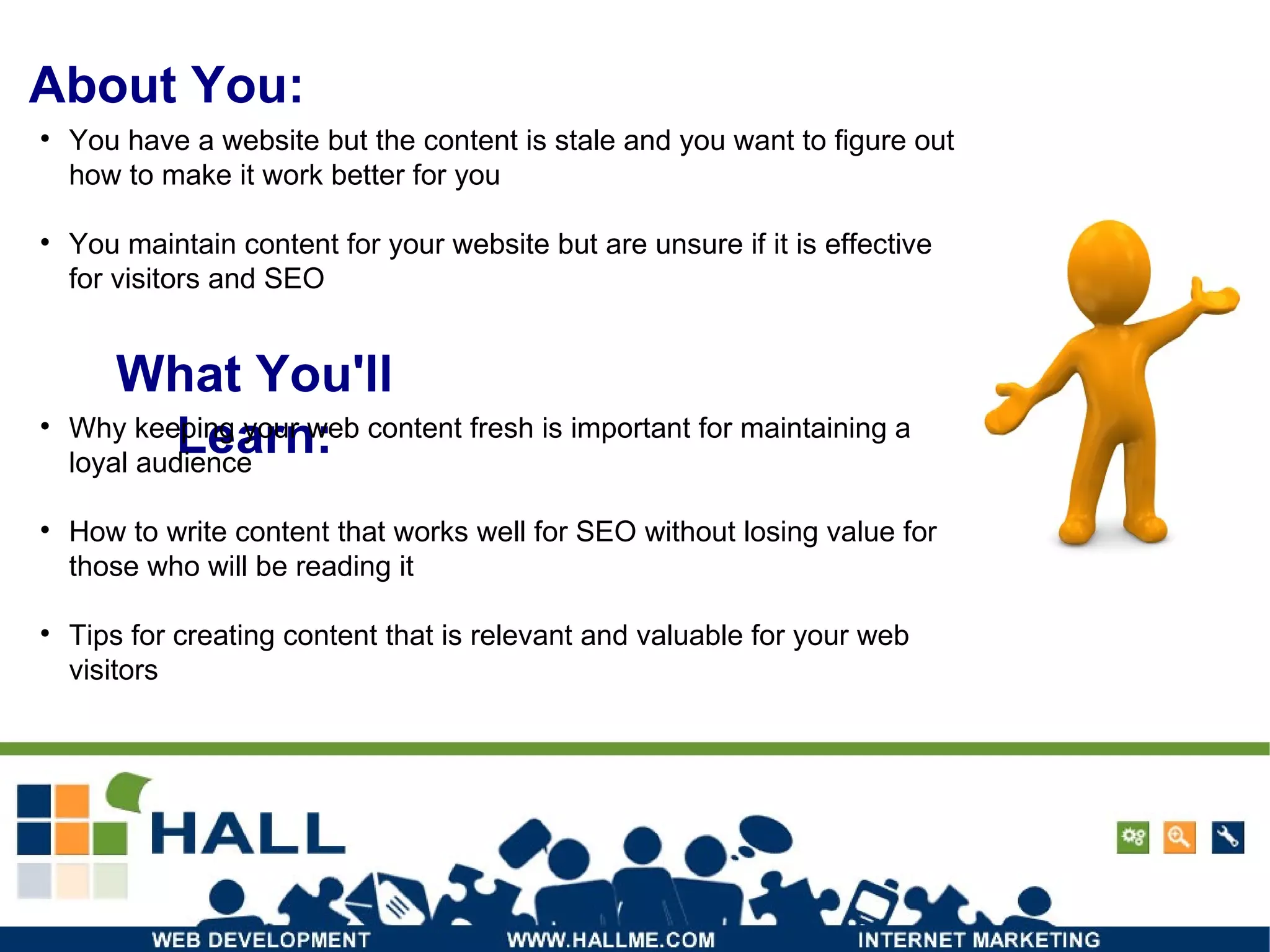 About You: What You'll Learn: Why keeping your web content fresh is important for maintaining a loyal audience  How to write content that works well for SEO without losing value for those who will be reading it  Tips for creating content that is relevant and valuable for your web visitors  You have a website but the content is stale and you want to figure out how to make it work better for you  You maintain content for your website but are unsure if it is effective for visitors and SEO 