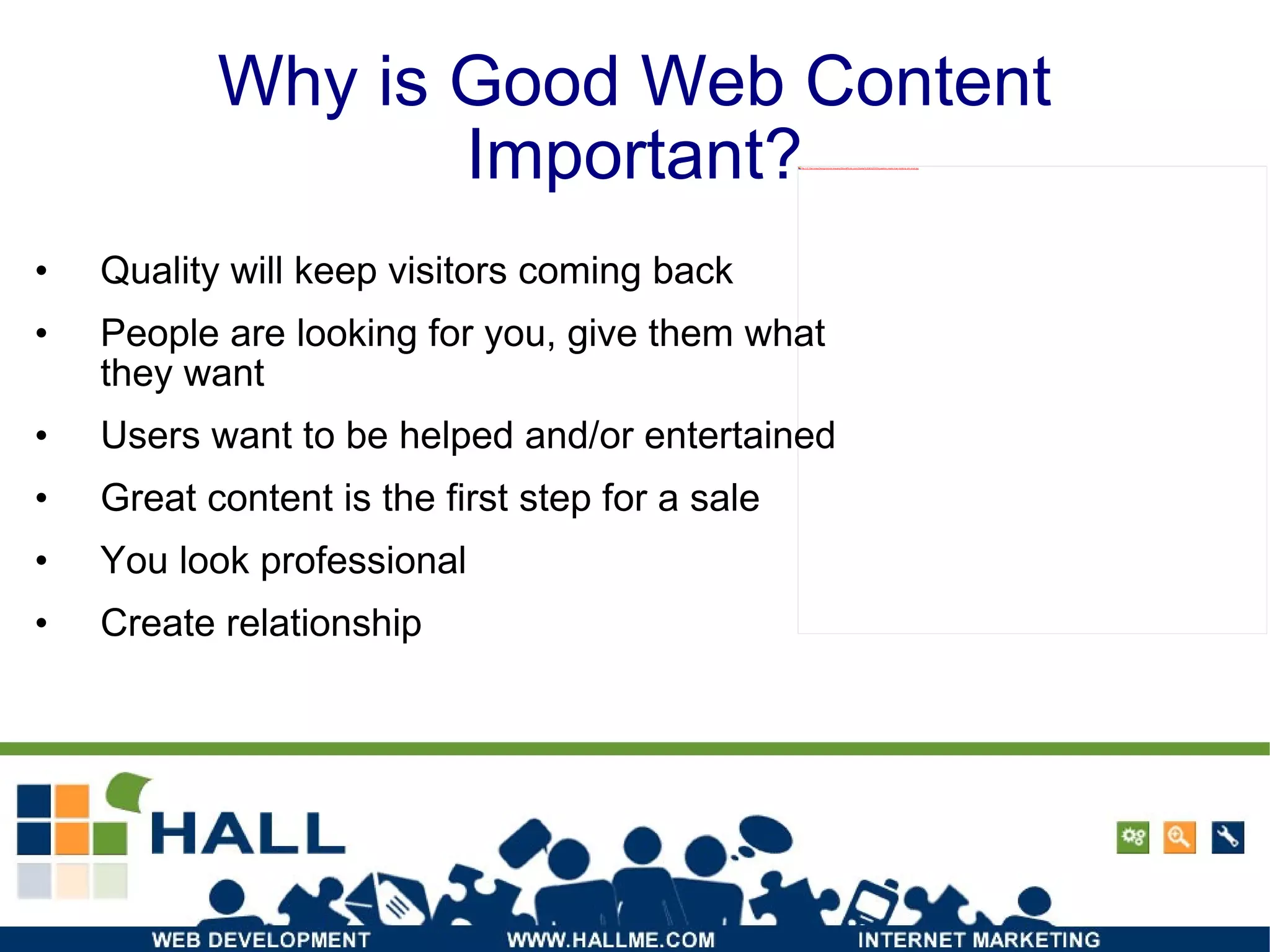 Why is Good Web Content Important? Quality will keep visitors coming back People are looking for you, give them what they want Users want to be helped and/or entertained Great content is the first step for a sale You look professional Create relationship 