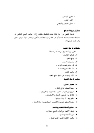 ‫- اﻟﻔﻧون اﻹﺑداﻋﻳﺔ.‬
                                                                     ‫- اﻟﺗﻧور اﻟﺑﻳﺋﻲ.‬
                                                         ‫- اﻟﺗﻧور اﻟﺻﺣﻲ واﻟرﻳﺎﺿﻲ.‬


                                                                     ‫ﻣﻔﻬﻮﻡ ﺧﺮﻳﻄﺔ ﺍﳌﻨﻬﺞ‬
‫ﺧرﻳطﺔ اﻟﻣﻧﻬﺞ ﻫﻲ " أداة ﺑﻧﺎﺋﻳﺔ ﺗﻬدف ﺗﺧطﻳط، وﺗﻧظﻳم، وادا ة ﻋﻧﺎﺻر اﻟﻣﻧﻬﺞ اﻟﺗﻌﻠﻳﻣﻲ ﻓﻲ‬
                          ‫ٕ ر‬
‫ى، وﻳﺗﻛﺎﻣﻝ ﻣﻌﻬﺎ، ﺑﻐرض ﺗﺣﻘﻳق‬‫ﻣﻧظوﻣﺔ ﻣﺗﻛﺎﻣﻠﺔ، وﻣﺗﺳﻘﺔ ﺣﻳث ﻳﺗﺄﺛر ﻛﻝ ﻋﻧﺻر ﻓﻳﻬﺎ ﺑﺎﻟﻌﻧﺎﺻر اﻷﺧر‬
                                                                      ‫ﻧواﺗﺞ اﻟﺗﻌﻠم اﻟﻣﺳﺗﻬدﻓﺔ".‬


                                                                    ‫ﻣﻜﻮﻧﺎﺕ ﺧﺮﻳﻄﺔ ﺍﳌﻨﻬﺞ‬
                                               ‫ﺗﺗﻛون ﺧرﻳطﺔ اﻟﻣﻧﻬﺞ ﻣن اﻟﻌﻧﺎﺻر اﻟﺗﺎﻟﻳﺔ:‬
                                                                    ‫١. اﻟﻣﻌﺎﻳﻳر اﻟﻘﻳﺎﺳﻳﺔ.‬
                                                                         ‫٢. ﻧواﺗﺞ اﻟﺗﻌﻠم.‬
                                                                  ‫٣. ﻣوﺿوﻋﺎت اﻟﻣﻧﻬﺞ.‬
                                                         ‫٤. طرق واﺳﺗ اﺗﻳﺟﻳﺎت اﻟﺗدرﻳس.‬
                                                                        ‫ر‬
                                                           ‫٥. اﻷﻧﺷطﺔ اﻟﺗﻌﻠﻳﻣﻳﺔ اﻟﺗﻌﻠﻣﻳﺔ.‬
                                                                      ‫٦. أﺳﺎﻟﻳب اﻟﺗﻘوﻳم.‬
                                               ‫٧. اﻷدﻟﺔ واﻟﺷواﻫد ﻋﻠﻰ ﺗﺣﻘق ﻧواﺗﺞ اﻟﺗﻌﻠم.‬
                                                                    ‫ﻣﻌﺎﻳﲑ ﺧﺮﻳﻄﺔ ﺍﳌﻨﻬﺞ:‬

                                                                    ‫١- ﻣﻌﺎﻳﲑ ﺍﶈﺘﻮﻱ:‬

                                                        ‫‪ ‬ﺗرﺟﻣﺔ اﻟﻣﺣﺗوى ﻟﻧواﺗﺞ اﻟﺗﻌﻠم .‬
                                ‫‪ ‬اﻟﺗوازن ﺑﻳن اﻟﺟواﻧب اﻟﻧظرﻳﺔ، واﻟﺗطﺑﻳﻘﻳﺔ، واﻟﺗﻛﻧوﻟوﺟﻳﺔ .‬
                                        ‫‪ ‬اﻟﺗﻛﺎﻣﻝ ﺑﻳن اﻟﺟﺎﻧﺑﻳن: اﻟﻣﻌرﻓﻲ واﻻﺳﺗﻘﺻﺎﺋﻲ .‬
                                                      ‫‪ ‬ﺗﺣﻘﻳق وﺣدة اﻟﻣﻌرﻓﺔ، وﺗﻧوﻋﻬﺎ .‬
                       ‫‪ ‬ارﺗﺑﺎط اﻟﻣﺣﺗوى ﺑﺎﻟﺑﻌدﻳن: اﻟﺷﺧﺻﻲ واﻟﻣﺟﺗﻣﻌﻲ ﻣن ﺣﻳﺎة اﻟﻣﺗﻌﻠم .‬

                                                   ‫٢- ﻣﻌﺎﻳﲑ ﺃﻧﺸﻄﺔ ﺍﻟﺘﻌﻠﻴﻢ ﻭﺍﻟﺘﻌﻠﻢ:‬

                                          ‫‪ ‬اﺗﺳﺎق اﻷﻧﺷطﺔ ﻣﻊ أﻫداف اﻟﻣﻬﻧﺞ وﻣﺣﺗواﻩ .‬
                                                            ‫ع اﻷﻧﺷطﺔ، وﺗﻛﺎﻣﻠﻬﺎ .‬‫‪ ‬ﺗﻧو‬
                                               ‫‪ ‬ﻣﻼءﻣﺔ اﻷﻧﺷطﺔ ﻟﺗﺣﻘﻳق اﻟﺗﻌﻠم اﻟﻔﻌﺎﻝ .‬


                                          ‫٨١‬
 