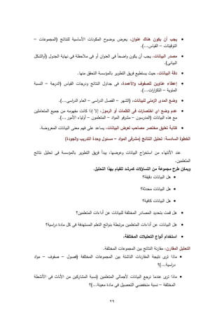 ‫ح اﻟﻣﻛوﻧﺎت اﻷﺳﺎﺳﻳﺔ ﻟﻠﻧﺗﺎﺋﺞ )اﻟﻣﺟﻣوﻋﺎت –‬‫‪ ‬ﻳﺟب أن ﻳﻛون ﻫﻧﺎك ﻋﻧوان، ﻳﻌرض ﺑوﺿو‬
                                                       ‫اﻟﺗوﻗﻳﺗﺎت – اﻟﻘﻳﺎس...(.‬

‫‪ ‬ﻣﺻدر اﻟﺑﻳﺎﻧﺎت، ﻳﺟب أن ﻳﻛون واﺿﺣﺎً ﻓﻰ اﻟﻌﻧوان أو ﻓﻰ ﻣﻼﺣظﺔ ﻓﻰ ﻧﻬﺎﻳﺔ اﻟﺟدوﻝ )أواﻟﺷﻛﻝ‬
                                                                           ‫اﻟﺑﻳﺎﻧﻰ(.‬

                         ‫‪ ‬دﻗﺔ اﻟﺑﻳﺎﻧﺎت، ﺣﻳث ﻳﺳﺗطﻳﻊ ﻓرﻳق اﻟﺗطوﻳر ﺑﺎﻟﻣؤﺳﺳﺔ اﻟﺗﺣﻘق ﻣﻧﻬﺎ.‬

‫‪ ‬إﻋطﺎء ﻋﻧﺎوﻳن ﻟﻠﺻﻔوف واﻷﻋﻣدة، ﻓﻰ ﺟداوﻝ اﻟﻧﺗﺎﺋﺞ ودرﺟﺎت اﻟﻘﻳﺎس )اﻟدرﺟﺔ – اﻟﻧﺳﺑﺔ‬
                                                          ‫اﻟﻣﺋوﻳﺔ – اﻟﺗﻛر ات...(.‬
                                                                ‫ار‬

              ‫‪ ‬وﺿﻊ اﻟﻣدى اﻟزﻣﻧﻰ ﻟﻠﺑﻳﺎﻧﺎت، )اﻟﺷﻬر – اﻟﻔﺻﻝ اﻟد اﺳﻰ – اﻟﻌﺎم اﻟد اﺳﻰ...(.‬
                     ‫ر‬               ‫ر‬

‫‪ ‬ﻋدم وﺿﻊ اي اﺧﺗﺻﺎ ات ﻓﻰ اﻟﻛﻠﻣﺎت أو اﻟرﻣوز، إﻻ إذا ﻛﺎﻧت ﻣﻔﻬوﻣﻪ ﻣن ﺟﻣﻳﻊ اﻟﻣﺗﻌﺎﻣﻠﻳن‬
                                                                 ‫ر‬
               ‫ﻣﻊ ﻫذﻩ اﻟﺑﻳﺎﻧﺎت )اﻟﻣدرﺳون – ﻣﺷرﻓو اﻟﻣواد – اﻟﻣﺗﻌﻠﻣون – أوﻟﻳﺎء اﻷﻣور...(.‬

   ‫‪ ‬ﻛﺗﺎﺑﺔ ﺗﻌﻠﻳق ﻣﺧﺗﺻر ﻣﺻﺎﺣب ﻟﻌرض اﻟﺑﻳﺎﻧﺎت، ﻳﺳﺎﻋد ﻋﻠﻰ ﻓﻬم ﻣﻌﻧﻰ اﻟﺑﻳﺎﻧﺎت اﻟﻣﻌروﺿﺔ.‬

                  ‫اﻟﺧطوة اﻟﺳﺎدﺳﺔ: ﺗﺣﻠﻳﻝ اﻟﻧﺗﺎﺋﺞ )ﻣﺷرﻓﻰ اﻟﻣواد – ﻣﺳﺋوﻝ وﺣدة اﻟﺗدرﻳب واﻟﺟودة(‬

‫ﻋﻧد اﻷﻧﺗﻬﺎء ﻣن اﺳﺗﺧ اج اﻟﺑﻳﺎﻧﺎت وﻋرﺿﻬﺎ، ﻳﺑدأ ﻓرﻳق اﻟﺗطوﻳر ﺑﺎﻟﻣؤﺳﺳﺔ ﻓﻰ ﺗﺣﻠﻳﻝ ﻧﺗﺎﺋﺞ‬
                                                            ‫ر‬
                                                                                     ‫اﻟﻣﺗﻌﻠﻣﻳن.‬
                                  ‫وﻳﻣﻛن طرح ﻣﺟﻣوﻋﺔ ﻣن اﻟﺗﺳﺎؤﻻت ﻛﻣرﺷد ﻟﻠﻘﻳﺎم ﺑﻬذا اﻟﺗﺣﻠﻳﻝ.‬
                                                                ‫‪ ‬ﻫﻝ اﻟﺑﻳﺎﻧﺎت دﻗﻳﻘﺔ؟‬

                                                               ‫‪ ‬ﻫﻝ اﻟﺑﻳﺎﻧﺎت ﻣﺣدﺛﺔ؟‬

                                                                ‫‪ ‬ﻫﻝ اﻟﺑﻳﺎﻧﺎت ﻛﺎﻓﻳﺔ؟‬

                        ‫‪ ‬ﻫﻝ ﻗﻣت ﺑﺗﺣدﻳد اﻟﻣﺻﺎدر اﻟﻣﺧﺗﻠﻔﺔ ﻟﻠﺑﻳﺎﻧﺎت ﻋن أداءات اﻟﻣﺗﻌﻠﻣﻳن؟‬

      ‫‪ ‬ﻫﻝ اﻟﺑﻳﺎﻧﺎت ﻋن أداءات اﻟﻣﺗﻌﻠﻣﻳن ﻣرﺗﺑطﺔ ﺑﻧواﺗﺞ اﻟﺗﻌﻠم اﻟﻣﺳﺗﻬدﻓﺔ ﻓﻰ ﻛﻝ ﻣﺎدة د اﺳﻳﺔ؟‬
          ‫ر‬

                                                    ‫‪ ‬اﺳﺗﺧدام أﻧواع اﻟﺗﺣﻠﻳﻼت اﻟﻣﺧﺗﻠﻔﺔ،‬

                                        ‫اﻟﺗﺣﻠﻳﻝ اﻟﻣﻘﺎرن، ﻣﻘﺎرﻧﺔ اﻟﻧﺗﺎﺋﺞ ﺑﻳن اﻟﻣﺟﻣوﻋﺎت اﻟﻣﺧﺗﻠﻔﺔ.‬
‫‪ ‬ﻣﺎذا ى ﻧﺗﻳﺟﺔ اﻟﻣﻘﺎرﻧﺎت اﻟﻧﺎﺷﺋﺔ ﺑﻳن اﻟﻣﺟﻣوﻋﺎت اﻟﻣﺧﺗﻠﻔﺔ )ﻓﺻوﻝ – ﺻﻔوف – ﻣواد‬
                                                                    ‫ﺗر‬
                                                                          ‫د اﺳﻳﺔ...(؟‬
                                                                                  ‫ر‬

‫‪ ‬ﻣﺎذا ى ﻋﻧدﻣﺎ ﻧرﺟﻊ اﻟﺑﻳﺎﻧﺎت ﻷﺟﻣﺎﻟﻰ اﻟﻣﺗﻌﻠﻣﻳن )ﻧﺳﺑﺔ اﻟﻣﺷﺎرﻛﻳن ﻣن اﻷﻧﺎث ﻓﻰ اﻷﻧﺷطﺔ‬
                                                                         ‫ﺗر‬
                                ‫اﻟﻣﺧﺗﻠﻔﺔ – ﻧﺳﺑﺔ ﻣﻧﺧﻔﺿﻲ اﻟﺗﺣﺻﻳﻝ ﻓﻰ ﻣﺎدة ﻣﻌﻳﻧﺔ...(؟‬


                                            ‫٩٢‬
 