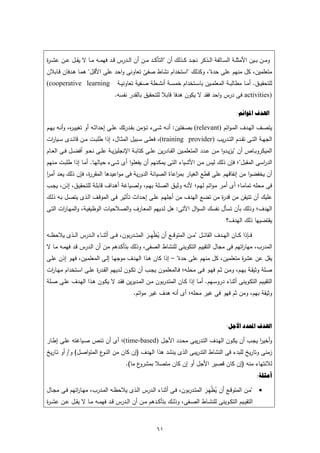 ‫وﻣــن ﺑــﻳن اﻷﻣﺛﻠــﺔ اﻟﺳــﺎﻟﻔﺔ اﻟــذﻛر ﻧﺟــد ﻛــذﻟك أن "اﻟﺗﺄﻛــد ﻣــن أن اﻟــدرس ﻗــد ﻓﻬﻣ ـﻪ ﻣــﺎ ﻻ ﻳﻘــﻝ ﻋــن ﻋﺷ ـ ة‬
‫ر‬
‫ﻣﺗﻌﻠﻣﻳن، ﻛﻝ ﻣﻧﻬم ﻋﻠﻰ ﺣدة"، وﻛذﻟك "اﺳﺗﺧدام ﻧﺷﺎط ﺻﻔﻰ ﺗﻌﺎوﻧﻰ واﺣد ﻋﻠﻰ اﻷﻗـﻝ" ﻫﻣـﺎ ﻫـدﻓﺎن ﻗـﺎﺑﻼن‬
                                          ‫ّ‬
‫ﻟﻠﺗﺣﻘﻳــق. أﻣــﺎ ﻣطﺎﻟﺑــﺔ اﻟﻣﻌﻠﻣــﻳن ﺑﺎﺳــﺗﺧدام ﺧﻣﺳــﺔ أﻧﺷــطﺔ ﺻــﻔﻳﺔ ﺗﻌﺎوﻧﻳــﺔ ‪(cooperative learning‬‬
                                     ‫)‪ activities‬ﻓﻰ درس واﺣد ﻓﻘد ﻻ ﻳﻛون ﻫدﻓﺎ ﻗﺎﺑﻼ ﻟﻠﺗﺣﻘﻳق ﺑﺎﻟﻘدر ﻧﻔﺳﻪ.‬

                                                                                                       ‫ﺍﳍﺪﻑ ﺍﳌﻮﺍﺋﻢ:‬

‫ﻳﺗﺻــف اﻟﻬــدف اﻟﻣ ـواﺋم )‪ (relevant‬ﺑﺻــﻔﺗﻳن: أﻧ ـﻪ ﺷ ـﻰء ﺗ ـؤﻣن ﺑﻘــدرﺗك ﻋﻠــﻰ إﺣداﺛــﻪ أو ﺗﻐﻳﻳ ـ ﻩ، وأﻧــﻪ ﻳﻬــم‬
              ‫ر‬
‫اﻟﺟﻬــﺔ اﻟﺗــﻰ ﺗﻘــدم اﻟﺗــدرﻳب )‪ ،(training provider‬ﻓﻌﻠــﻰ ﺳــﺑﻳﻝ اﻟﻣﺛــﺎﻝ، إذا طﻠﺑــت ﻣــن ﻗﺎﺋــدى ﺳــﻳﺎ ات‬
 ‫ر‬
‫اﻟﻣﻳﻛروﺑــﺎص أن "ﻳزﻳــدوا ﻣــن ﻋــدد اﻟﻣﺗﻌﻠﻣــﻳن اﻟﻘــﺎدرﻳن ﻋﻠــﻰ ﻛﺗﺎﺑــﺔ اﻹﻧﺟﻠﻳزﻳــﺔ ﻋﻠــﻰ ﻧﺣــو أﻓﺿــﻝ ﻓــﻰ اﻟﻌــﺎم‬
‫اﻟد اﺳﻰ اﻟﻣﻘﺑﻝ"؛ ﻓﺈن ذﻟك ﻟﻳس ﻣـن اﻷﺷـﻳﺎء اﻟﺗـﻰ ﻳﻣﻛـﻧﻬم أن ﻳﻔﻌﻠـوا أى ﺷـﻰء ﺣﻳﺎﻟﻬـﺎ. أﻣـﺎ إذا طﻠﺑـت ﻣـﻧﻬم‬
                                                                                                  ‫ر‬
‫أن ﻳﺧﻔﺿوا ﻣن إﻧﻔﺎﻗﻬم ﻋﻠﻰ ﻗطﻊ اﻟﻐﻳﺎر ﺑﻣ اﻋﺎة اﻟﺻﻳﺎﻧﺔ اﻟدورﻳﺔ ﻓﻰ ﻣواﻋﻳدﻫﺎ اﻟﻣﻘر ة، ﻓﺈن ذﻟك ﻳﻌـد أﻣـر‬
‫ا‬                  ‫ر‬                                      ‫ر‬
‫ﻓﻰ ﻣﺣﻠﻪ ﺗﻣﺎﻣـﺎ؛ أى أﻣـر ﻣـواﺋم ﻟﻬـم؛ ﻷﻧـﻪ وﺛﻳـق اﻟﺻـﻠﺔ ﺑﻬـم، وﻟﺻـﻳﺎﻏﺔ أﻫـداف ﻗﺎﺑﻠـﺔ ﻟﻠﺗﺣﻘﻳـق، إذن، ﻳﺟـب‬
‫ﻋﻠﻳك أن ﺗﺗﻳﻘن ﻣن ﻗد ة ﻣن ﺗﺿﻊ اﻟﻬدف ﻣن أﺟﻠﻬـم ﻋﻠـﻰ إﺣـداث ﺗـﺄﺛﻳر ﻓـﻰ اﻟﻣوﻗـف اﻟـذى ﻳﺗﺻـﻝ ﺑـﻪ ذﻟـك‬
                                                                           ‫ر‬
‫اﻟﻬدف؛ وذﻟك ﺑﺄن ﺗﺳﺄﻝ ﻧﻔﺳك اﻟﺳؤاﻝ اﻵﺗﻰ: ﻫﻝ ﻟـدﻳﻬم اﻟﻣﻌـﺎرف واﻟﺻـﻼﺣﻳﺎت اﻟوظﻳﻔﻳـﺔ، واﻟﻣﻬـﺎ ات اﻟﺗـﻰ‬
       ‫ر‬
                                                                                                  ‫ﻳﻘﺗﺿﻳﻬﺎ ذﻟك اﻟﻬدف؟‬

                                                           ‫ِ‬
‫ﻓ ــﺈذا ﻛ ــﺎن اﻟﻬ ــدف اﻟﻘﺎﺋ ــﻝ "ﻣ ــن اﻟﻣﺗوﻗ ــﻊ أن ﻳظﻬـ ـر اﻟﻣﺗ ــدرﺑون، ﻓ ــﻰ أﺛﻧ ــﺎء اﻟ ــدرس اﻟ ــذى ﻳﻼﺣظ ــﻪ‬
                                                        ‫ُْ َ‬
‫اﻟﻣدرب، ﻣﻬﺎ اﺗﻬم ﻓﻰ ﻣﺟﺎﻝ اﻟﺗﻘﻳﻳم اﻟﺗﻛوﻳﻧﻰ ﻟﻠﻧﺷﺎط اﻟﺻﻔﻰ، وذﻟك ﺑﺗﺄﻛـدﻫم ﻣـن أن اﻟـدرس ﻗـد ﻓﻬﻣـﻪ ﻣـﺎ ﻻ‬          ‫ر‬
‫ﻳﻘﻝ ﻋن ﻋﺷ ة ﻣﺗﻌﻠﻣﻳن، ﻛﻝ ﻣﻧﻬم ﻋﻠﻰ ﺣدة" – إذا ﻛﺎن ﻫـذا اﻟﻬـدف ﻣوﺟﻬـﺎ إﻟـﻰ اﻟﻣﻌﻠﻣـﻳن، ﻓﻬـو إذن ﻋﻠـﻰ‬
                                                                                     ‫ر‬
‫ﺻــﻠﺔ وﺛﻳﻘــﺔ ﺑﻬــم، وﻣــن ﺛــم ﻓﻬــو ﻓــﻰ ﻣﺣﻠــﻪ؛ ﻓــﺎﻟﻣﻌﻠﻣون ﻳﺟــب أن ﺗﻛــون ﻟــدﻳﻬم اﻟﻘــد ة ﻋﻠــﻰ اﺳــﺗﺧدام ﻣﻬــﺎ ات‬
 ‫ر‬                       ‫ر‬
‫اﻟﺗﻘﻳــﻳم اﻟﺗﻛــوﻳﻧﻰ أﺛﻧــﺎء دروﺳــﻬم. أﻣــﺎ إذا ﻛــﺎن اﻟﻣﺗــدرﺑون ﻣــن اﻟﻣــدﻳرﻳن ﻓﻘــد ﻻ ﻳﻛــون ﻫــذا اﻟﻬــدف ﻋﻠــﻰ ﺻــﻠﺔ‬
                                               ‫وﺛﻳﻘﺔ ﺑﻬم، وﻣن ﺛم ﻓﻬو ﻓﻰ ﻏﻳر ﻣﺣﻠﻪ؛ أى أﻧﻪ ﻫدف ﻏﻳر ﻣواﺋم.‬



                                                                                                  ‫ﺍﳍﺪﻑ ﺍﶈﺪﺩ ﺍﻷﺟﻞ:‬

‫وأﺧﻳر ﻳﺟـب أن ﻳﻛـون اﻟﻬـدف اﻟﺗـدرﻳﺑﻰ ﻣﺣـدد اﻷﺟـﻝ )‪(time-based‬؛ أى أن ﺗـﻧص ﺻـﻳﺎﻏﺗﻪ ﻋﻠـﻰ إطـﺎر‬
                                                                                       ‫ا‬
‫زﻣﻧﻰ وﺗﺎرﻳﺦ ﻟﻠﺑدء ﻓﻰ اﻟﻧﺷﺎط اﻟﺗدرﻳﺑﻰ اﻟذى ﻳﻧﺷد ﻫذا اﻟﻬدف )إن ﻛﺎن ﻣن اﻟﻧ ع اﻟﻣﺗواﺻـﻝ( و/ أو ﺗـﺎرﻳﺦ‬
                         ‫ـو‬
                                           ‫ع ﻣﺎ(.‬‫ﻟﻼﻧﺗﻬﺎء ﻣﻧﻪ )إن ﻛﺎن ﻗﺻﻳر اﻷﺟﻝ أو إن ﻛﺎن ﻣﺗﺻﻼ ﺑﻣﺷرو‬
                                                                                                                  ‫ﺃﻣﺜﻠﺔ:‬

                                                                                    ‫ِ‬
‫‪" ‬ﻣــن اﻟﻣﺗوﻗــﻊ أن ﻳظﻬـر اﻟﻣﺗــدرﺑون، ﻓــﻰ أﺛﻧــﺎء اﻟــدرس اﻟــذى ﻳﻼﺣظــﻪ اﻟﻣــدرب، ﻣﻬــﺎ اﺗﻬم ﻓــﻰ ﻣﺟــﺎﻝ‬
               ‫ر‬                                                                   ‫ُْ َ‬
‫اﻟﺗﻘﻳــﻳم اﻟﺗﻛــوﻳﻧﻰ ﻟﻠﻧﺷــﺎط اﻟﺻــﻔﻰ، وذﻟــك ﺑﺗﺄﻛــدﻫم ﻣــن أن اﻟــدرس ﻗــد ﻓﻬﻣــﻪ ﻣــﺎ ﻻ ﻳﻘــﻝ ﻋــن ﻋﺷ ـ ة‬
‫ر‬



                                                            ‫١٦‬
 