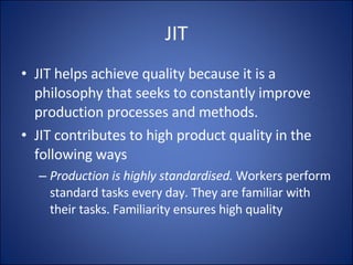 JIT JIT helps achieve quality because it is a philosophy that seeks to constantly improve production processes and methods.  JIT contributes to high product quality in the following ways Production is highly standardised.  Workers perform standard tasks every day. They are familiar with their tasks. Familiarity ensures high quality 