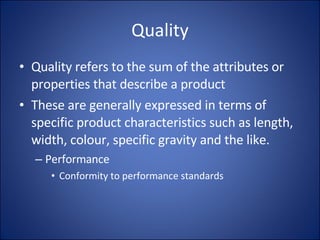 Quality Quality refers to the sum of the attributes or properties that describe a product These are generally expressed in terms of specific product characteristics such as length, width, colour, specific gravity and the like. Performance Conformity to performance standards 