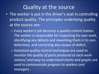 Quality at the source  The worker is put in the driver’s seat in controlling product quality. The principles underlying quality at the source are: Every worker’s job becomes a quality control station.  The worker is responsible for inspecting his own work, identifying any defects and reworking them in to non-defectives, and correcting any causes of defect. Statistical quality control techniques are used to  monitor the quality of parts produced at each work station/ and easy-to-understand charts and graphs are used to communicate progress to workers and managers  . 