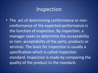 Inspection The  act of determining conformance or non-conformance of the expected performance is the function of inspection. By inspection, a manager seeks to determine the acceptability or non- acceptability of the parts, products or services. The basis for inspection is usually a specification which is called inspection standard. Inspection is made by comparing the quality of the product to the standard.  