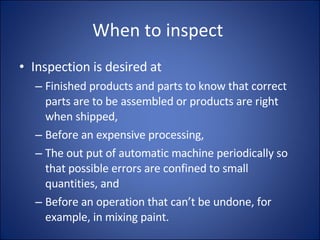 When to inspect  Inspection is desired at Finished products and parts to know that correct parts are to be assembled or products are right when shipped, Before an expensive processing, The out put of automatic machine periodically so that possible errors are confined to small quantities, and Before an operation that can’t be undone, for example, in mixing paint.  