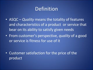 Definition ASQC –  Quality  means the totality of features and characteristics of a product  or service that bear on its ability to satisfy given needs From customer’s perspective,  quality  of a good or service is fitness for use of it Customer satisfaction for the price of the product 