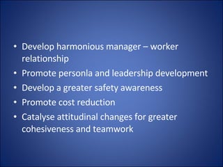 Develop harmonious manager – worker relationship Promote personla and leadership development Develop a greater safety awareness Promote cost reduction Catalyse attitudinal changes for greater cohesiveness and teamwork 