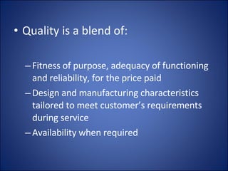 Quality is a blend of: Fitness of purpose, adequacy of functioning and reliability, for the price paid Design and manufacturing characteristics tailored to meet customer’s requirements during service Availability when required 