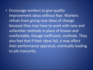 Encourage workers to give quality improvement ideas without fear. Workers refrain from giving new ideas of change because they may have to work with new and unfamiliar methods in place of known and comfortable, though inefficient, methods. They also feel that if their ideas fail, it may affect their performance appraisal, eventually leading to job insecurity. 