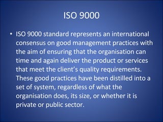 ISO 9000 ISO 9000 standard represents an international consensus on good management practices with the aim of ensuring that the organisation can time and again deliver the product or services that meet the client’s quality requirements. These good practices have been distilled into a set of system, regardless of what the organisation does, its size, or whether it is private or public sector. 