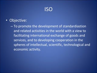 ISO Objective: To promote the development of standardiastion and related activities in the world with a view to facilitating international exchange of goods and services, and to developing cooperation in the spheres of intellectual, scientific, technological and economic activity. 