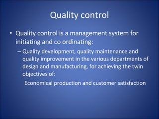 Quality control Quality control is a management system for initiating and co ordinating: Quality development, quality maintenance and quality improvement in the various departments of design and manufacturing, for achieving the twin objectives of: Economical production and customer satisfaction 