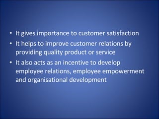 It gives importance to customer satisfaction It helps to improve customer relations by providing quality product or service It also acts as an incentive to develop employee relations, employee empowerment and organisational development  