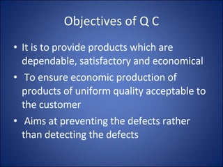 Objectives of Q C It is to provide products which are dependable, satisfactory and economical To ensure economic production of products of uniform quality acceptable to the customer Aims at preventing the defects rather than detecting the defects 