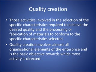 Quality creation Those activities involved in the selection of the specific characteristics required to achieve the desired quality and the processing or fabrication of materials to conform to the specific characteristics selected. Quality creation involves almost all organisational elements of the enterprise and is the basic objective towards which most activity is directed 