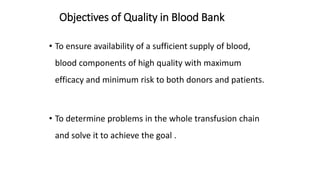 Objectives of Quality in Blood Bank
• To ensure availability of a sufficient supply of blood,
blood components of high quality with maximum
efficacy and minimum risk to both donors and patients.
• To determine problems in the whole transfusion chain
and solve it to achieve the goal .
 
