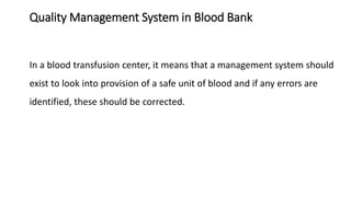 Quality Management System in Blood Bank
In a blood transfusion center, it means that a management system should
exist to look into provision of a safe unit of blood and if any errors are
identified, these should be corrected.
 