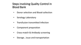 Steps involving Quality Control in
Blood Bank
• Donor selection and Blood collection
• Serology Laboratory
• Transfusion transmitted Infection
• Component preparation
• Cross-match & Antibody screening
• Storage , issue and transportation
 