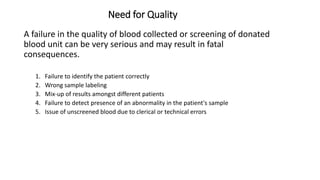 Need for Quality
A failure in the quality of blood collected or screening of donated
blood unit can be very serious and may result in fatal
consequences.
1. Failure to identify the patient correctly
2. Wrong sample labeling
3. Mix-up of results amongst different patients
4. Failure to detect presence of an abnormality in the patient's sample
5. Issue of unscreened blood due to clerical or technical errors
 