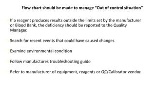 Flow chart should be made to manage “Out of control situation”
• If a reagent produces results outside the limits set by the manufacturer
or Blood Bank, the deficiency should be reported to the Quality
Manager.
• Search for recent events that could have caused changes
• Examine environmental condition
• Follow manufactures troubleshooting guide
• Refer to manufacturer of equipment, reagents or QC/Calibrator vendor.
 
