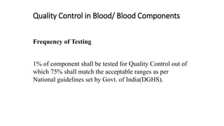 Quality Control in Blood/ Blood Components
Frequency of Testing
1% of component shall be tested for Quality Control out of
which 75% shall match the acceptable ranges as per
National guidelines set by Govt. of India(DGHS).
 