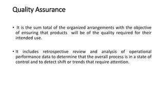 Quality Assurance
• It is the sum total of the organized arrangements with the objective
of ensuring that products will be of the quality required for their
intended use.
• It includes retrospective review and analysis of operational
performance data to determine that the overall process is in a state of
control and to detect shift or trends that require attention.
 