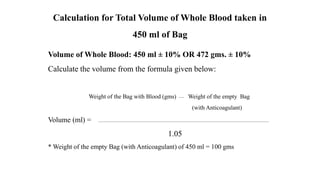 Volume of Whole Blood: 450 ml ± 10% OR 472 gms. ± 10%
Calculate the volume from the formula given below:
Weight of the Bag with Blood (gms) Weight of the empty Bag
(with Anticoagulant)
Volume (ml) =
1.05
* Weight of the empty Bag (with Anticoagulant) of 450 ml = 100 gms
Calculation for Total Volume of Whole Blood taken in
450 ml of Bag
 