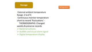Storage
• External ambient temperature
• Range: 2 to 6°C
• Continuous monitor temperature
chart to record ‘fluctuations’ -
• THERMOGRAPHS: Changed
weekly & preserve records
•  Bacterial cultures
•  Audible and visual alarm signal
•  Digital temperature display
Refrigerators
 