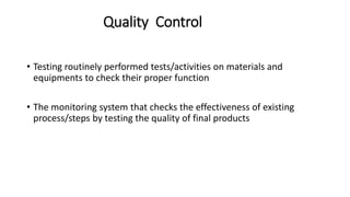 Quality Control
• Testing routinely performed tests/activities on materials and
equipments to check their proper function
• The monitoring system that checks the effectiveness of existing
process/steps by testing the quality of final products
 
