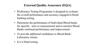 External Quality Assurance (EQA)
• Proficiency Testing Programme is designed to evaluate
the overall performance and accuracy engaged in blood
banking testing.
• Determine the performance of Individual Blood banks
for specific tests or measurement and to monitor Blood
Banks continual performance and improvement.
• To provide additional confidence to Blood Bank /
Laboratory clients.
• It is a blind testing
 