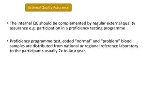 • The internal QC should be complemented by regular external quality
assurance e.g. participation in a proficiency testing programme
• Proficiency programme test, coded “normal” and “problem” blood
samples are distributed from national or regional reference laboratory
to the participants usually 2x to 4x a year.
External Quality Assurance
 