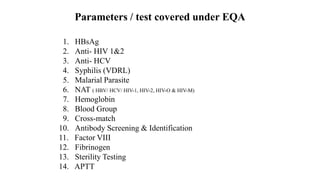 Parameters / test covered under EQA
1. HBsAg
2. Anti- HIV 1&2
3. Anti- HCV
4. Syphilis (VDRL)
5. Malarial Parasite
6. NAT ( HBV/ HCV/ HIV-1, HIV-2, HIV-O & HIV-M)
7. Hemoglobin
8. Blood Group
9. Cross-match
10. Antibody Screening & Identification
11. Factor VIII
12. Fibrinogen
13. Sterility Testing
14. APTT
 