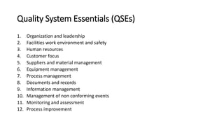 Quality System Essentials (QSEs)
1. Organization and leadership
2. Facilities work environment and safety
3. Human resources
4. Customer focus
5. Suppliers and material management
6. Equipment management
7. Process management
8. Documents and records
9. Information management
10. Management of non conforming events
11. Monitoring and assessment
12. Process improvement
 