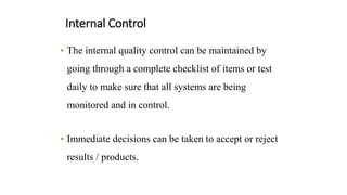 Internal Control
• The internal quality control can be maintained by
going through a complete checklist of items or test
daily to make sure that all systems are being
monitored and in control.
• Immediate decisions can be taken to accept or reject
results / products.
 