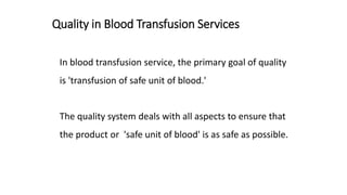 Quality in Blood Transfusion Services
In blood transfusion service, the primary goal of quality
is 'transfusion of safe unit of blood.'
The quality system deals with all aspects to ensure that
the product or 'safe unit of blood' is as safe as possible.
 