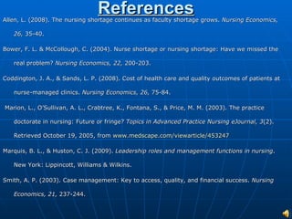 References Allen, L. (2008). The nursing shortage continues as faculty shortage grows.  Nursing Economics, 26,  35-40. Bower, F. L. & McCollough, C. (2004). Nurse shortage or nursing shortage: Have we missed the real problem?  Nursing Economics, 22,  200-203. Coddington, J. A., & Sands, L. P. (2008). Cost of health care and quality outcomes of patients at nurse-managed clinics.  Nursing Economics, 26,  75-84. Marion, L., O’Sullivan, A. L., Crabtree, K., Fontana, S., & Price, M. M. (2003). The practice doctorate in nursing: Future or fringe?  Topics in Advanced Practice Nursing eJournal, 3 (2). Retrieved October 19, 2005, from  www.medscape.com/viewarticle/453247 Marquis, B. L., & Huston, C. J. (2009).  Leadership roles and management functions in nursing . New York: Lippincott, Williams & Wilkins. Smith, A. P. (2003). Case management: Key to access, quality, and financial success.  Nursing Economics, 21,  237-244. 