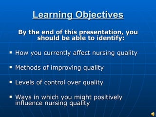 Learning Objectives By the end of this presentation, you should be able to identify: How you currently affect nursing quality Methods of improving quality Levels of control over quality Ways in which you might positively influence nursing quality 