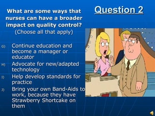 Question 2 What are some ways that nurses can have a broader impact on quality control? (Choose all that apply) Continue education and become a manager or educator Advocate for new/adapted technology Help develop standards for practice Bring your own Band-Aids to work, because they have Strawberry Shortcake on them 