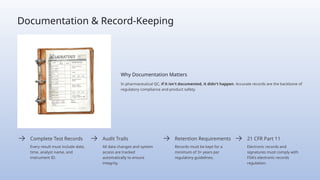 Documentation & Record-Keeping
Why Documentation Matters
In pharmaceutical QC, if it isn't documented, it didn't happen. Accurate records are the backbone of
regulatory compliance and product safety.
Complete Test Records
Every result must include date,
time, analyst name, and
instrument ID.
Audit Trails
All data changes and system
access are tracked
automatically to ensure
integrity.
Retention Requirements
Records must be kept for a
minimum of 3+ years per
regulatory guidelines.
21 CFR Part 11
Electronic records and
signatures must comply with
FDA's electronic records
regulation.
 