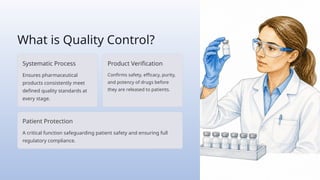 What is Quality Control?
Systematic Process
Ensures pharmaceutical
products consistently meet
defined quality standards at
every stage.
Product Verification
Confirms safety, efficacy, purity,
and potency of drugs before
they are released to patients.
Patient Protection
A critical function safeguarding patient safety and ensuring full
regulatory compliance.
 